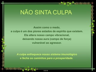 NÃO SINTA CULPA

                   Assim como o medo,
a culpa é um dos piores estados de espírito que existem.
           Ela altera nosso campo vibracional,
          deixando nossa aura (campo de força)
                  vulnerável ao agressor.



    A culpa enfraquece nosso sistema imunológico
      e fecha os caminhos para a prosperidade.
 