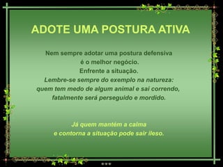 ADOTE UMA POSTURA ATIVA
  Nem sempre adotar uma postura defensiva
             é o melhor negócio.
             Enfrente a situação.
  Lembre-se sempre do exemplo na natureza:
quem tem medo de algum animal e sai correndo,
    fatalmente será perseguido e mordido.



           Já quem mantém a calma
     e contorna a situação pode sair ileso.
 