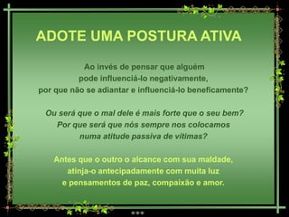 ADOTE UMA POSTURA ATIVA
           Ao invés de pensar que alguém
          pode influenciá-lo negativamente,
por que não se adiantar e influenciá-lo beneficamente?

 Ou será que o mal dele é mais forte que o seu bem?
   Por que será que nós sempre nos colocamos
         numa atitude passiva de vítimas?

   Antes que o outro o alcance com sua maldade,
      atinja-o antecipadamente com muita luz
     e pensamentos de paz, compaixão e amor.
 