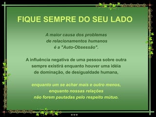 FIQUE SEMPRE DO SEU LADO
          A maior causa dos problemas
          de relacionamentos humanos
              é a "Auto-Obsessão".

 A influência negativa de uma pessoa sobre outra
    sempre existirá enquanto houver uma idéia
     de dominação, de desigualdade humana,

   enquanto um se achar mais e outro menos,
           enquanto nossas relações
    não forem pautadas pelo respeito mútuo.
 