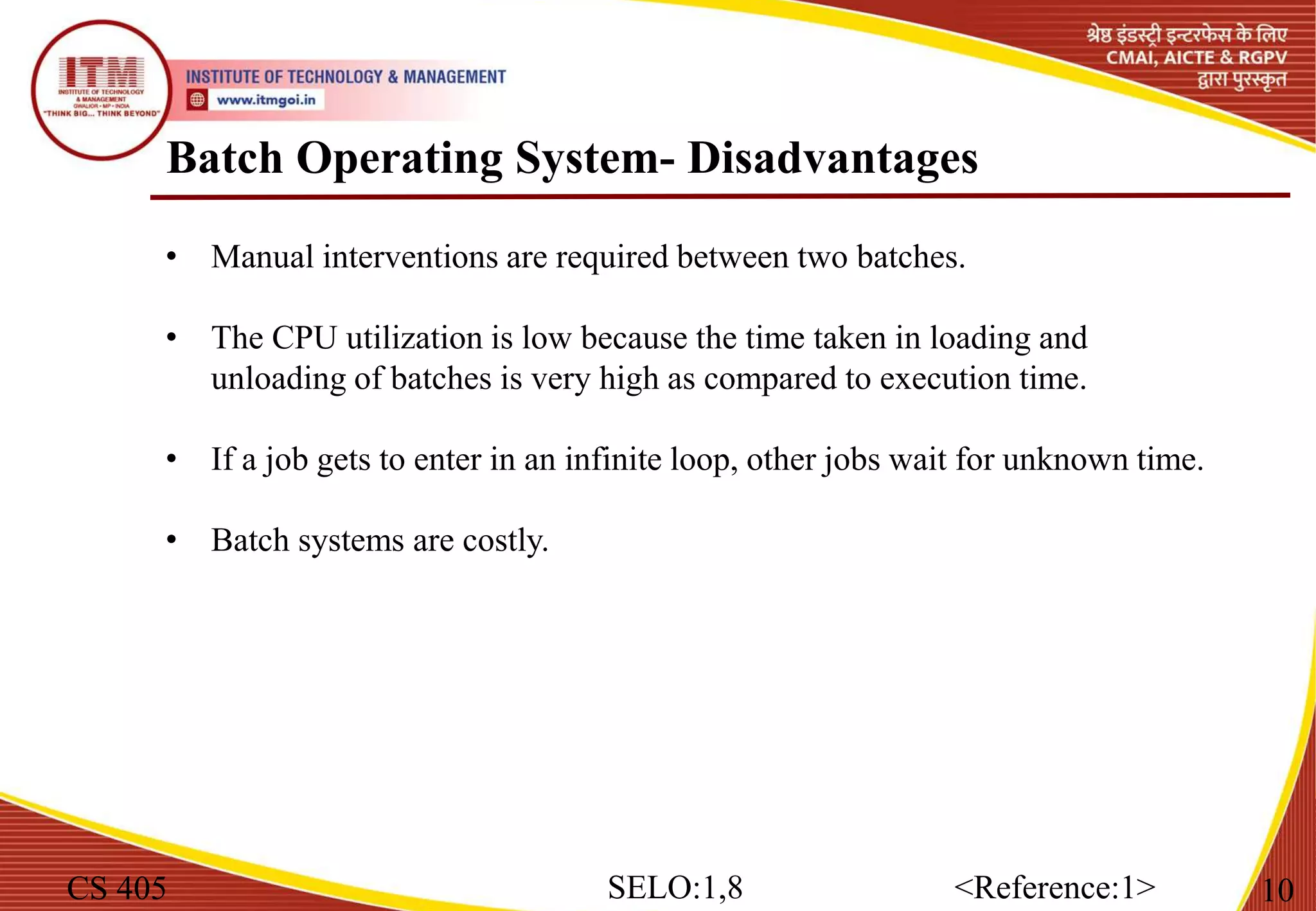 Batch Operating System- Disadvantages
CS 405 10
SELO:1,8 <Reference:1>
• Manual interventions are required between two batches.
• The CPU utilization is low because the time taken in loading and
unloading of batches is very high as compared to execution time.
• If a job gets to enter in an infinite loop, other jobs wait for unknown time.
• Batch systems are costly.
 