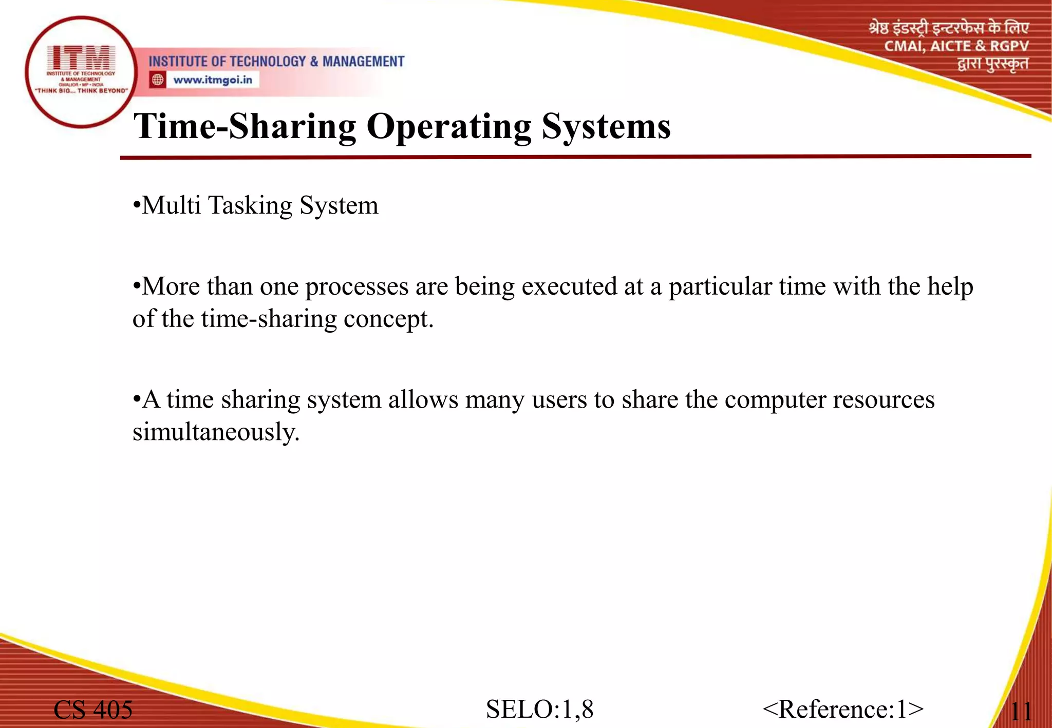 Time-Sharing Operating Systems
CS 405 11
SELO:1,8 <Reference:1>
•Multi Tasking System
•More than one processes are being executed at a particular time with the help
of the time-sharing concept.
•A time sharing system allows many users to share the computer resources
simultaneously.
 