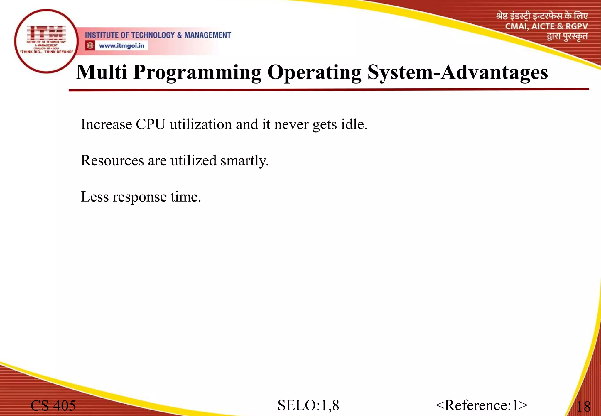 Multi Programming Operating System-Advantages
CS 405 18
SELO:1,8 <Reference:1>
Increase CPU utilization and it never gets idle.
Resources are utilized smartly.
Less response time.
 