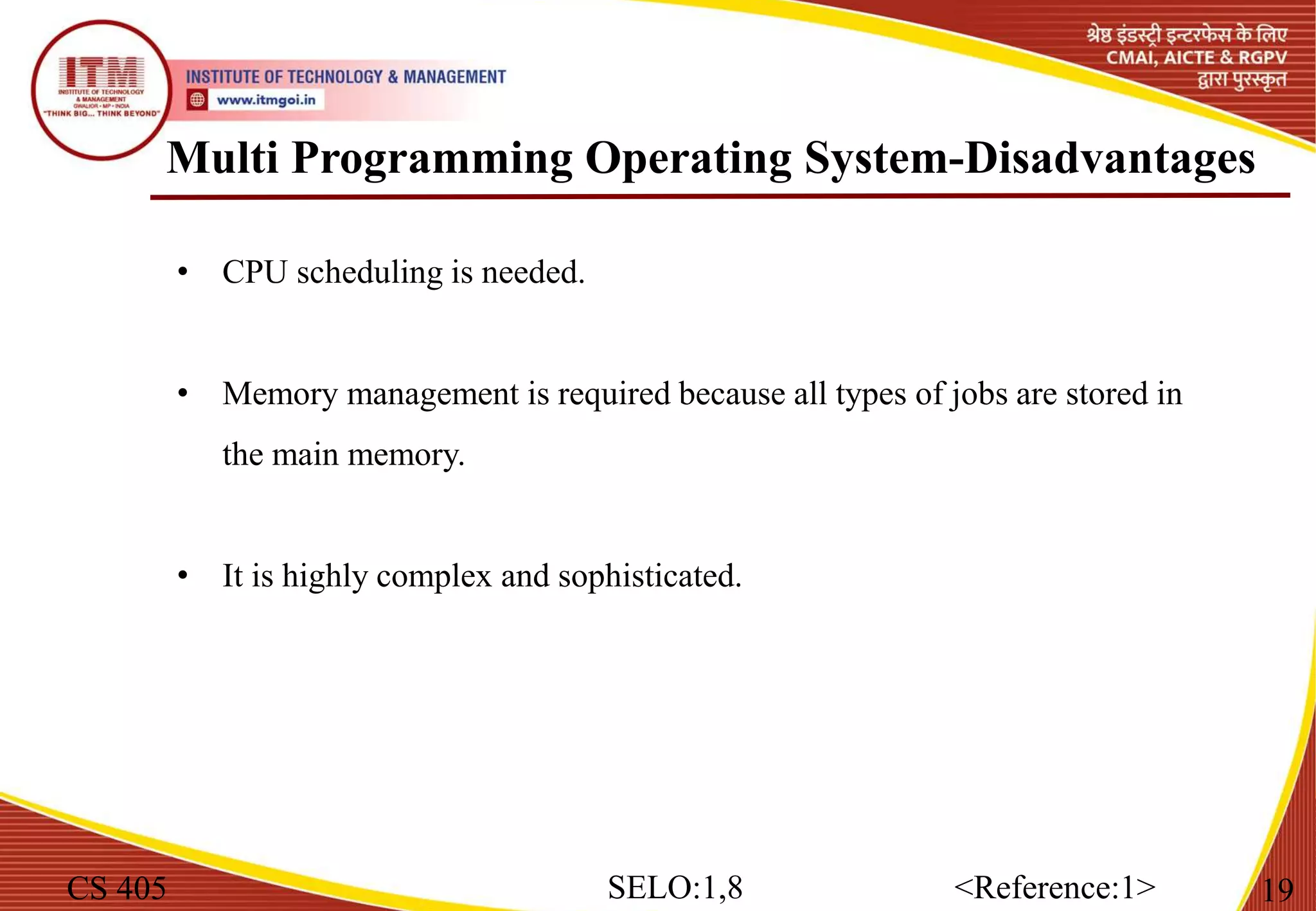 Multi Programming Operating System-Disadvantages
CS 405 19
SELO:1,8 <Reference:1>
• CPU scheduling is needed.
• Memory management is required because all types of jobs are stored in
the main memory.
• It is highly complex and sophisticated.
 
