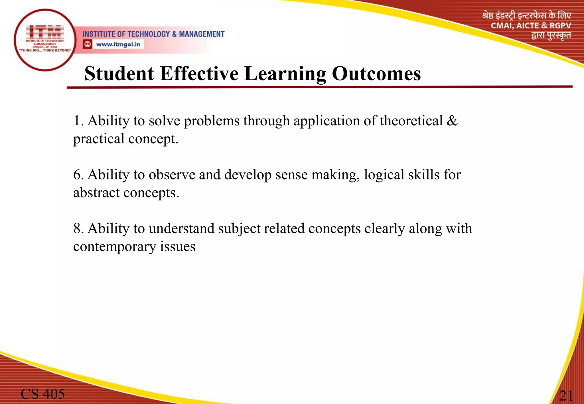 Student Effective Learning Outcomes
CS 405 21
1. Ability to solve problems through application of theoretical &
practical concept.
6. Ability to observe and develop sense making, logical skills for
abstract concepts.
8. Ability to understand subject related concepts clearly along with
contemporary issues
 