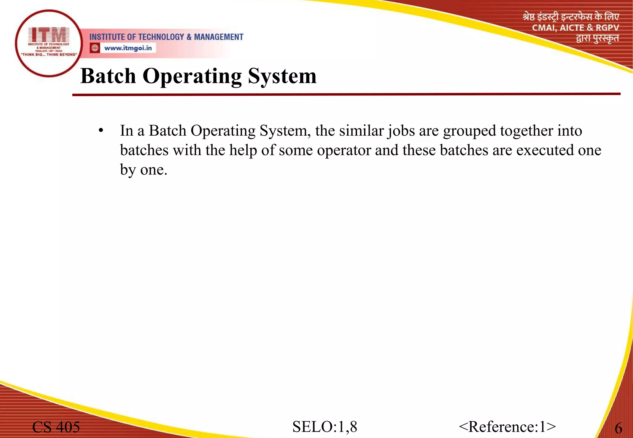 Batch Operating System
CS 405 6
SELO:1,8 <Reference:1>
• In a Batch Operating System, the similar jobs are grouped together into
batches with the help of some operator and these batches are executed one
by one.
 
