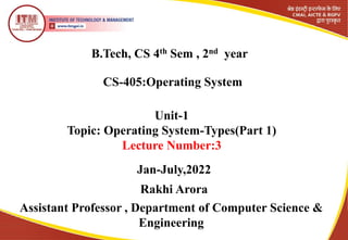 B.Tech, CS 4th Sem , 2nd year
CS-405:Operating System
Rakhi Arora
Assistant Professor , Department of Computer Science &
Engineering
Unit-1
Topic: Operating System-Types(Part 1)
Lecture Number:3
Jan-July,2022
 