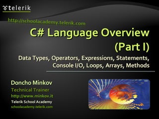C# Language OverviewC# Language Overview
(Part I)(Part I)
Data Types, Operators, Expressions, Statements,Data Types, Operators, Expressions, Statements,
Console I/O, Loops, Arrays, MethodsConsole I/O, Loops, Arrays, Methods
Doncho MinkovDoncho Minkov
Telerik School AcademyTelerik School Academy
schoolacademy.telerik.comschoolacademy.telerik.com
Technical TrainerTechnical Trainer
http://www.minkov.ithttp://www.minkov.it
 