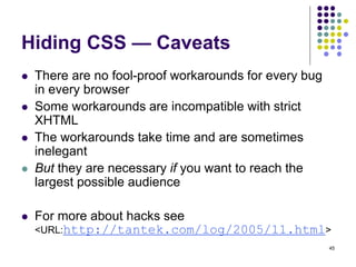 45
Hiding CSS — Caveats
 There are no fool-proof workarounds for every bug
in every browser
 Some workarounds are incompatible with strict
XHTML
 The workarounds take time and are sometimes
inelegant
 But they are necessary if you want to reach the
largest possible audience
 For more about hacks see
<URL:http://tantek.com/log/2005/11.html>
 
