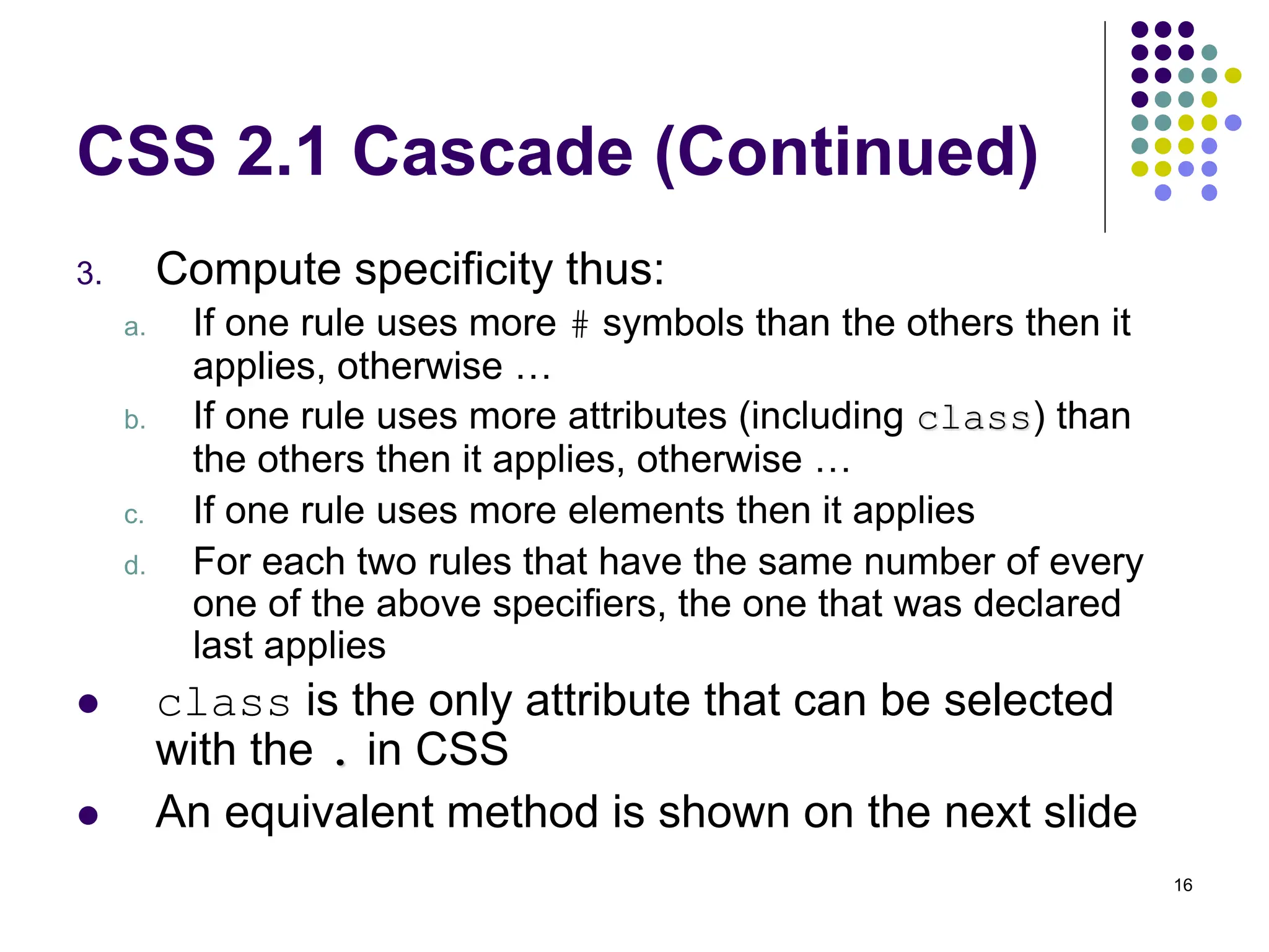 16 CSS 2.1 Cascade (Continued) 3. Compute specificity thus: a. If one rule uses more # symbols than the others then it applies, otherwise … b. If one rule uses more attributes (including class) than the others then it applies, otherwise … c. If one rule uses more elements then it applies d. For each two rules that have the same number of every one of the above specifiers, the one that was declared last applies  class is the only attribute that can be selected with the . in CSS  An equivalent method is shown on the next slide 