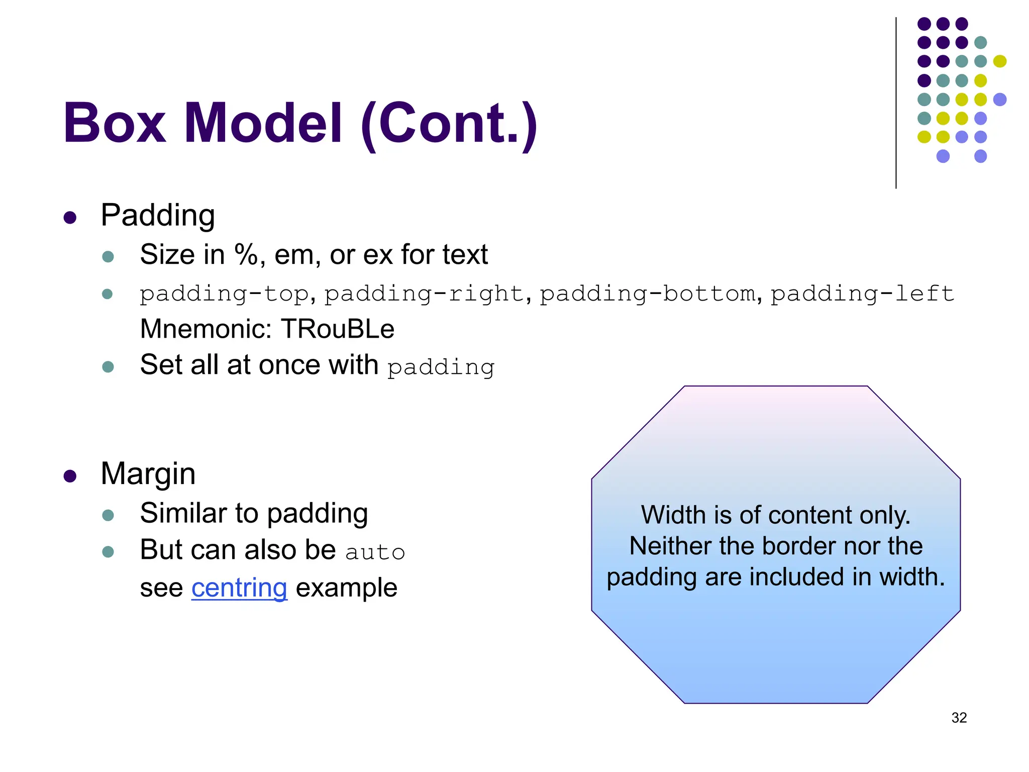 32 Box Model (Cont.)  Padding  Size in %, em, or ex for text  padding-top, padding-right, padding-bottom, padding-left Mnemonic: TRouBLe  Set all at once with padding  Margin  Similar to padding  But can also be auto see centring example Width is of content only. Neither the border nor the padding are included in width. 