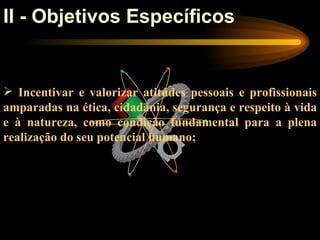 II - Objetivos Específicos


 Incentivar e valorizar atitudes pessoais e profissionais
amparadas na ética, cidadania, segurança e respeito à vida
e à natureza, como condição fundamental para a plena
realização do seu potencial humano;
 