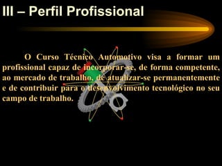 III – Perfil Profissional


      O Curso Técnico Automotivo visa a formar um
profissional capaz de incorporar-se, de forma competente,
ao mercado de trabalho, de atualizar-se permanentemente
e de contribuir para o desenvolvimento tecnológico no seu
campo de trabalho.
 