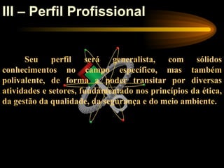 III – Perfil Profissional


      Seu perfil será generalista, com sólidos
conhecimentos no campo específico, mas também
polivalente, de forma a poder transitar por diversas
atividades e setores, fundamentado nos princípios da ética,
da gestão da qualidade, da segurança e do meio ambiente.
 