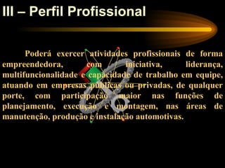 III – Perfil Profissional

      Poderá exercer atividades profissionais de forma
empreendedora,       com       iniciativa,     liderança,
multifuncionalidade e capacidade de trabalho em equipe,
atuando em empresas públicas ou privadas, de qualquer
porte, com participação maior nas funções de
planejamento, execução e montagem, nas áreas de
manutenção, produção e instalação automotivas.
 