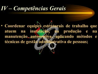 IV – Competências Gerais

• Coordenar equipes estruturais de trabalho que
  atuem na instalação, na produção e na
  manutenção automotiva, aplicando métodos e
  técnicas de gestão administrativa de pessoas;
 