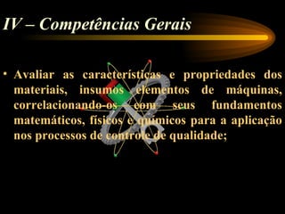 IV – Competências Gerais

• Avaliar as características e propriedades dos
  materiais, insumos elementos de máquinas,
  correlacionando-os com seus fundamentos
  matemáticos, físicos e químicos para a aplicação
  nos processos de controle de qualidade;
 