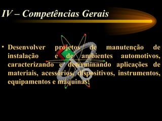 IV – Competências Gerais


• Desenvolver projetos de manutenção de
  instalação     e de ambientes automotivos,
  caracterizando e determinando aplicações de
  materiais, acessórios, dispositivos, instrumentos,
  equipamentos e máquinas;
 