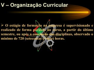 V – Organização Curricular


 O estágio de formação na empresa é supervisionado e
realizado de forma paralela ao curso, a partir do último
semestre, ou após a conclusão das disciplinas, observado o
mínimo de 720 (setecentas e vinte) horas.
 