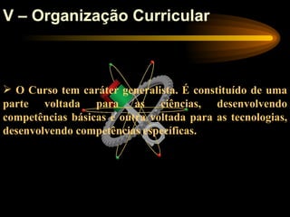 V – Organização Curricular



 O Curso tem caráter generalista. É constituído de uma
parte voltada para as ciências, desenvolvendo
competências básicas e outra voltada para as tecnologias,
desenvolvendo competências específicas.
 