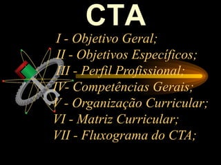 CTA
 I - Objetivo Geral;
 II - Objetivos Específicos;
 III - Perfil Profissional;
IV- Competências Gerais;
V - Organização Curricular;
VI - Matriz Curricular;
VII - Fluxograma do CTA;
 