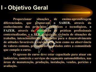 I - Objetivo Geral
       Proporcionar      situações    de   ensino-aprendizagem
diferenciadas, que promovam o SABER, através do
conhecimento dos princípios científicos e tecnológicos, o
FAZER, através da realização de práticas profissionais
contextualizadas, e o SER, através da vivência de situações de
trabalho, intencionalmente planejadas para o desenvolvimento
de atitudes favoráveis à coexistência, bem como na observância
de valores comuns, previamente acordados entre a comunidade
que compõe o curso.
       O egresso do curso deve estar capacitado para atuar em
indústrias, comércio e serviços do segmento automobilístico, nas
áreas de manutenção, produção, instalação, vendas, perícias e
avaliação.
 