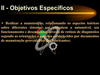 II - Objetivos Específicos

 Realizar a manutenção, relacionando os aspectos teóricos
sobre diferentes sistemas que compõem o automóvel, seu
funcionamento e desempenho, através de rotinas de diagnóstico
segundo as orientações e padrões estabelecidos por documentos
de manutenção provenientes dos fabricantes;
 