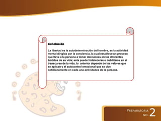Conclusión
La libertad es la autodeterminación del hombre, es la actividad
mental dirigida por la conciencia, la cual establece un proceso
que lleva a la persona a tomar decisiones en los diferentes
ámbitos de su vida; esta puede fortalecerse o debilitarse en el
transcurso de la vida, lo anterior depende de los valores que
se aplican y el autocontrol emocional que se vive
cotidianamente en cada una actividades de la persona.
 