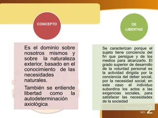 Es el dominio sobre
nosotros mismos y
sobre la naturaleza
exterior, basado en el
conocimiento de las
necesidades
naturales.
También se entiende
libertad como la
autodeterminación
axiológica.
CONCEPTO
Se caracterizan porque el
sujeto tiene conciencia del
fin que persigue y de los
medios para alcanzarlo. El
grado superior de desarrollo
de la voluntad personal es
la actividad dirigida por la
conciencia del deber social,
por la necesidad social; en
este caso el individuo
subordina los actos a las
exigencias sociales, para
satisfacer las necesidades
de la sociedad
DE
LIBERTAD
 