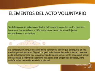 ELEMENTOS DEL ACTO VOLUNTARIO
Se definen como actos voluntarios del hombre, aquellos de los que nos
hacemos responsables, a diferencia de otras acciones reflejadas,
espontáneas o instintivas.
Se caracterizan porque el sujeto tiene conciencia del fin que persigue y de los
medios para alcanzarlo. El grado superior de desarrollo de la voluntad personal
es la actividad dirigida por la conciencia del deber social, por la necesidad social;
en este caso el individuo subordina los actos a las exigencias sociales, para
satisfacer las necesidades de la sociedad
 