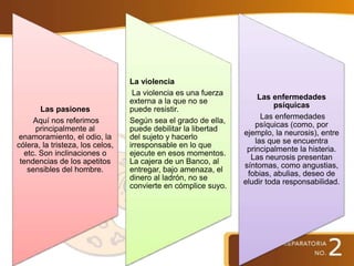 Las pasiones
Aquí nos referimos
principalmente al
enamoramiento, el odio, la
cólera, la tristeza, los celos,
etc. Son inclinaciones o
tendencias de los apetitos
sensibles del hombre.
La violencia
La violencia es una fuerza
externa a la que no se
puede resistir.
Según sea el grado de ella,
puede debilitar la libertad
del sujeto y hacerlo
irresponsable en lo que
ejecute en esos momentos.
La cajera de un Banco, al
entregar, bajo amenaza, el
dinero al ladrón, no se
convierte en cómplice suyo.
Las enfermedades
psíquicas
Las enfermedades
psíquicas (como, por
ejemplo, la neurosis), entre
las que se encuentra
principalmente la histeria.
Las neurosis presentan
síntomas, como angustias,
fobias, abulias, deseo de
eludir toda responsabilidad.
 