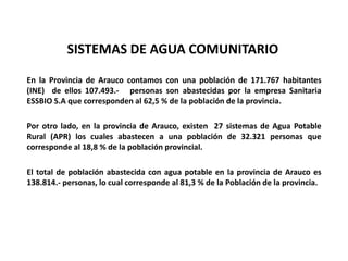 SISTEMAS DE AGUA COMUNITARIO
En la Provincia de Arauco contamos con una población de 171.767 habitantes
(INE) de ellos 107.493.- personas son abastecidas por la empresa Sanitaria
ESSBIO S.A que corresponden al 62,5 % de la población de la provincia.
Por otro lado, en la provincia de Arauco, existen 27 sistemas de Agua Potable
Rural (APR) los cuales abastecen a una población de 32.321 personas que
corresponde al 18,8 % de la población provincial.
El total de población abastecida con agua potable en la provincia de Arauco es
138.814.- personas, lo cual corresponde al 81,3 % de la Población de la provincia.
 
