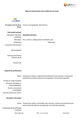 Observa atentamente este modelo de currículo:




   Europass-Curriculum Insere a tua fotografia. (facultativo)
                  Vitae


      Informação pessoal
      Apelido(s) / Nome(s) Apelido(s) Nome(s).
                 próprio(s)
                Morada(s) Rua, número, código postal, localidade, país.
               Telefone(s)                                           Telemóvel:
   Correio(s) eletrónico(s)


            Nacionalidade


      Data de nascimento
            Número de BI


               Estado Civil



  Experiência profissional


                     Datas Começa por indicar a experiência profissional mais recente; a cada posto
                           profissional pertinente deverá corresponder uma entrada separada.
 Função ou cargo ocupado
    Principais atividades e
        responsabilidades
       Nome e morada do
            empregador
Tipo de empresa ou sector


    Educação e formação


                     Datas Começa por indicar a formação mais recente; a cada curso pertinente que
                           tenha concluído deverá corresponder uma entrada separada.
Designação da qualificação
                atribuída
                 EBI de Mourão                  PIEF - 2.º e 3.º Ciclo               2011/2012
 