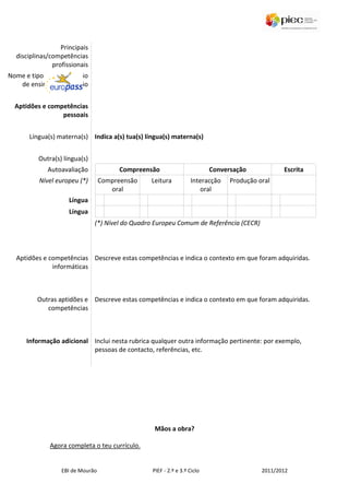Principais
  disciplinas/competências
               profissionais
Nome e tipo da organização
   de ensino ou formação


  Aptidões e competências
                 pessoais


      Língua(s) materna(s) Indica a(s) tua(s) língua(s) materna(s)


          Outra(s) língua(s)
             Autoavaliação              Compreensão                       Conversação            Escrita
          Nível europeu (*)       Compreensão    Leitura          Interacção    Produção oral
                                     oral                            oral
                     Língua
                     Língua
                               (*) Nível do Quadro Europeu Comum de Referência (CECR)



  Aptidões e competências Descreve estas competências e indica o contexto em que foram adquiridas.
              informáticas



         Outras aptidões e Descreve estas competências e indica o contexto em que foram adquiridas.
            competências



      Informação adicional Inclui nesta rubrica qualquer outra informação pertinente: por exemplo,
                           pessoas de contacto, referências, etc.




                                                  Mãos a obra?

              Agora completa o teu currículo.


                  EBI de Mourão                  PIEF - 2.º e 3.º Ciclo                   2011/2012
 