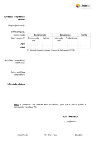 Aptidões e competências
               pessoais


    Língua(s) materna(s)


       Outra(s) língua(s)
          Autoavaliação              Compreensão                       Conversação             Escrita
       Nível europeu (*)       Compreensão    Leitura          Interacção    Produção oral
                                  oral                            oral
                  Língua
                  Língua
                            (*) Nível do Quadro Europeu Comum de Referência (CECR)



Aptidões e competências
            informáticas



       Outras aptidões e
          competências



   Informação adicional




           Nota: A professora irá ceder-te este documento, para que o possas passar a
           computador na aula de TIC.



                                                                          ☺         ☺
                                                                         B☺M TRABALH☺!

                                                                            As professoras




               EBI de Mourão                  PIEF - 2.º e 3.º Ciclo                    2011/2012
 