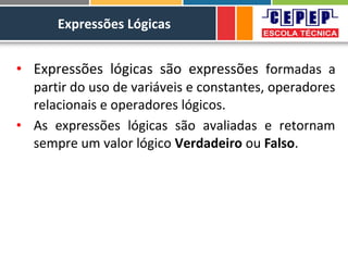 Expressões Lógicas
• Expressões lógicas são expressões formadas a
partir do uso de variáveis e constantes, operadores
relacionais e operadores lógicos.
• As expressões lógicas são avaliadas e retornam
sempre um valor lógico Verdadeiro ou Falso.
 