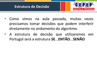 Estrutura de Decisão
• Como vimos na aula passada, muitas vezes
precisamos tomar decisões que podem interferir
diretamente no andamento do algoritmo.
• A estrutura de decisão que utilizaremos em
Portugol será a estrutura SE...ENTÃO...SENÃO
 