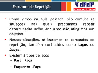 Estrutura de Repetição
• Como vimos na aula passada, são comuns as
situações nas quais precisamos repetir
determinadas ações enquanto não atingimos um
objetivo.
• Nessas situações, utilizaremos os comandos de
repetição, também conhecidos como Laços ou
Loops.
• Existem 2 tipos de laços
– Para...Faça
– Enquanto...Faça
 
