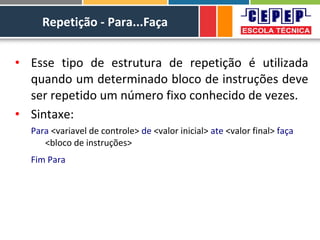 Repetição - Para...Faça
• Esse tipo de estrutura de repetição é utilizada
quando um determinado bloco de instruções deve
ser repetido um número fixo conhecido de vezes.
• Sintaxe:
Para <variavel de controle> de <valor inicial> ate <valor final> faça
<bloco de instruções>
Fim Para
 