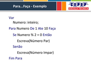 Para...Faça - Exemplo
Var
Numero: inteiro;
Para Numero De 1 Ate 10 Faça
Se Numero % 2 = 0 Então
Escreva(Número Par)
Senão
Escreva(Número Impar)
Fim Para
 