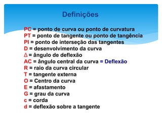 Definições
PC = ponto de curva ou ponto de curvatura
PT = ponto de tangente ou ponto de tangência
PI = ponto de interseção das tangentes
D = desenvolvimento da curva
Δ = ângulo de deflexão
AC = ângulo central da curva = Deflexão
R = raio da curva circular
T = tangente externa
O = Centro da curva
E = afastamento
G = grau da curva
c = corda
d = deflexão sobre a tangente
 