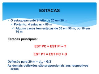  O estaqueamento é feito de 20 em 20 m
 Portanto: 4 estacas = 80 m
 Alguns casos tem estacas de 50 em 50 m, ou 10 em
10 m
Estacas principais:
EST PC = EST PI – T
EST PT = EST PC + D
Deflexão para 20 m = d20 = G/2
As demais deflexões são proporcionais aos respectivos
arcos
ESTACAS
 