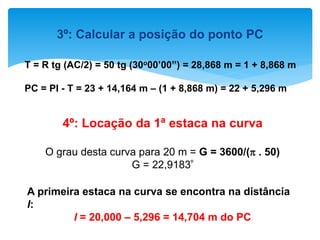 3º: Calcular a posição do ponto PC
T = R tg (AC/2) = 50 tg (30o00’00”) = 28,868 m = 1 + 8,868 m
PC = PI - T = 23 + 14,164 m – (1 + 8,868 m) = 22 + 5,296 m
4º: Locação da 1ª estaca na curva
O grau desta curva para 20 m = G = 3600/( . 50)
G = 22,9183º
A primeira estaca na curva se encontra na distância
l:
l = 20,000 – 5,296 = 14,704 m do PC
 