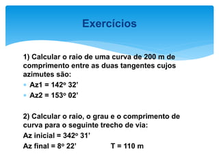 1) Calcular o raio de uma curva de 200 m de
comprimento entre as duas tangentes cujos
azimutes são:
 Az1 = 142o 32’
 Az2 = 153o 02’
2) Calcular o raio, o grau e o comprimento de
curva para o seguinte trecho de via:
Az inicial = 342o 31’
Az final = 8o 22’ T = 110 m
Exercícios
 