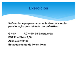 3) Calcular e preparar a curva horizontal circular
para locação pelo método das deflexões:
G = 8o AC = 44o 00’ à esquerda
EST PI = 214 + 5,50
Az inicial = 0o 00’
Estaqueamento de 10 em 10 m
Exercícios
 