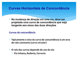  Na mudança de direção em uma via, deve ser
projetada uma curva de concordância que seja
tangente aos eixos das duas direções
Curvas de concordância
 Tipicamente o eixo da curva de concordância é um arco
de raio constante (curva circular)
 O raio das curvas depende do uso da via:
 Via Urbana, Rodovia, Ferrovia
Curvas Horizontais de Concordância
 