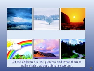Let the children see the pictures and invite them to
make stories about different seasons.
 