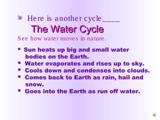 Here is another cycle____
The Water CycleThe Water Cycle
See how water moves in nature.
 Sun heats up big and small water
bodies on the Earth.
 Water evaporates and rises up to sky.
 Cools down and condenses into clouds.
 Comes back to Earth as rain, hail and
snow.
 Goes into the Earth as run off water.
 