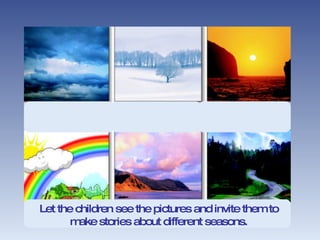 Let the children see the pictures and invite them to make stories about different seasons. 