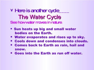 Here is another cycle____ The Water Cycle See how water moves in nature . Sun heats up big and small water  bodies on the Earth. Water evaporates and rises up to sky. Cools down and condenses into clouds. Comes back to Earth as rain, hail and  snow. Goes into the Earth as run off water.  